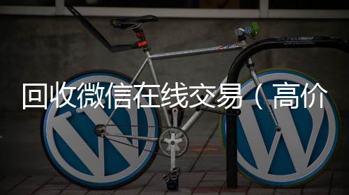 回收微信在线回收微信号交易(高价回收微信平台)